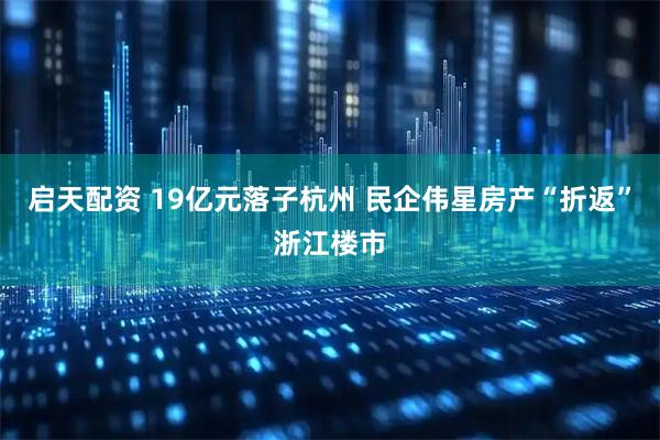 启天配资 19亿元落子杭州 民企伟星房产“折返”浙江楼市