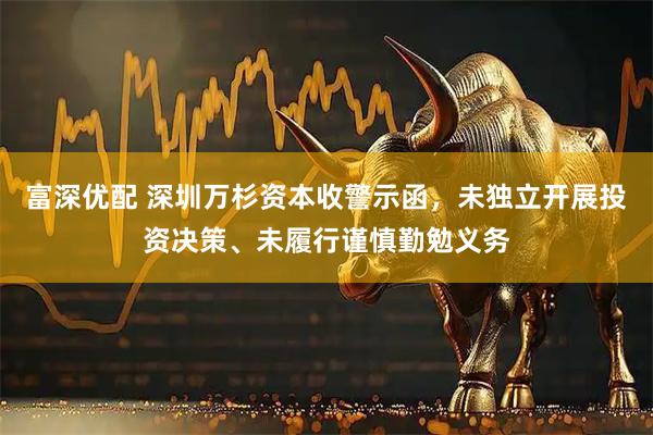 富深优配 深圳万杉资本收警示函，未独立开展投资决策、未履行谨慎勤勉义务
