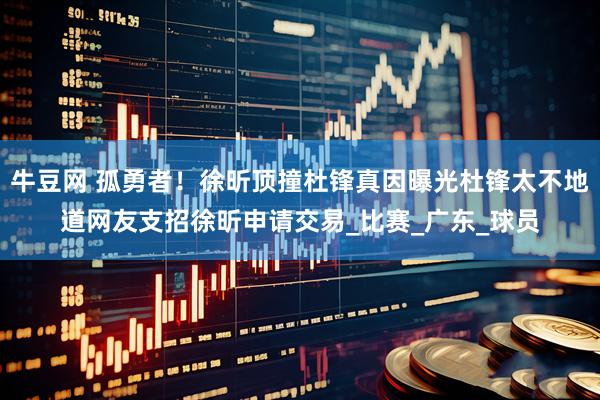 牛豆网 孤勇者！徐昕顶撞杜锋真因曝光杜锋太不地道网友支招徐昕申请交易_比赛_广东_球员