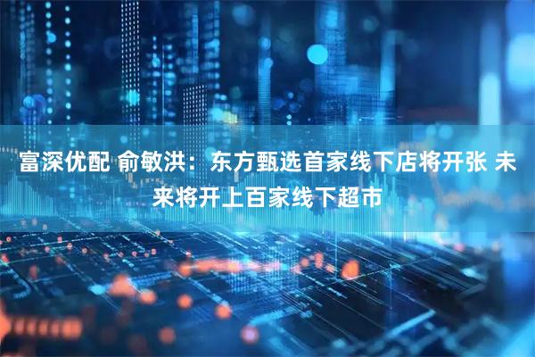 富深优配 俞敏洪：东方甄选首家线下店将开张 未来将开上百家线下超市