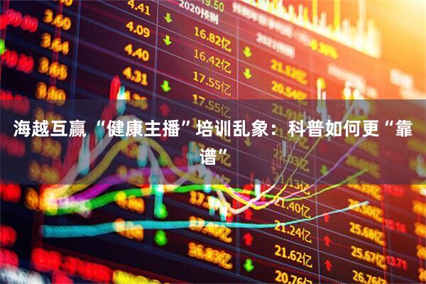 海越互赢 “健康主播”培训乱象：科普如何更“靠谱”
