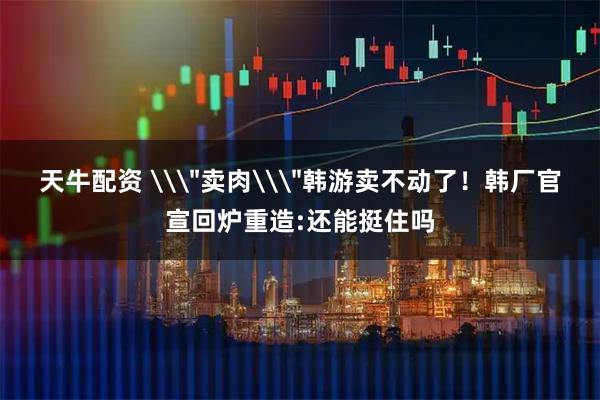 天牛配资 \＂卖肉\＂韩游卖不动了！韩厂官宣回炉重造:还能挺住吗