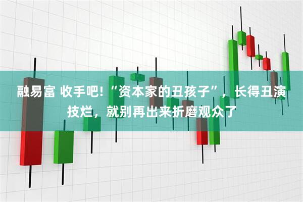 融易富 收手吧! “资本家的丑孩子”，长得丑演技烂，就别再出来折磨观众了