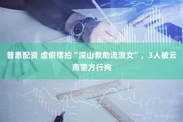 普惠配资 虚假摆拍“深山救助流浪女”，3人被云南警方行拘
